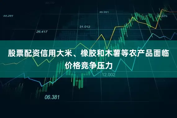 股票配资信用大米、橡胶和木薯等农产品面临价格竞争压力