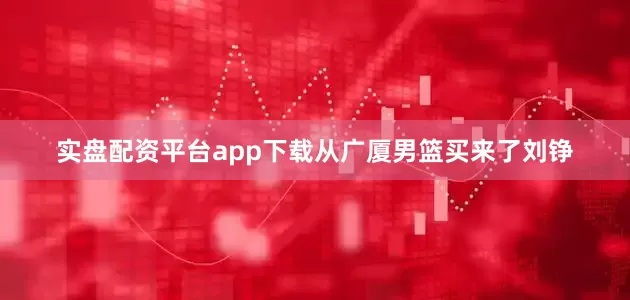 实盘配资平台app下载从广厦男篮买来了刘铮